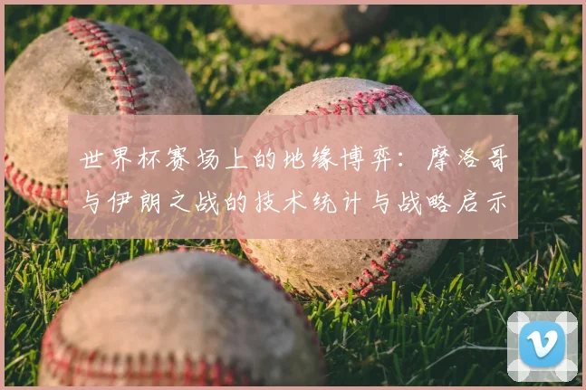 世界杯赛场上的地缘博弈:摩洛哥与伊朗之战的技术统计与战略启示