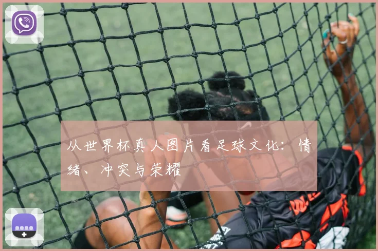 从世界杯真人图片看足球文化：情绪、冲突与荣耀