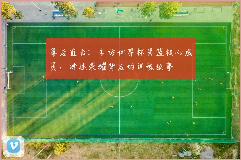 幕后直击：专访世界杯男篮核心成员，讲述荣耀背后的训练故事