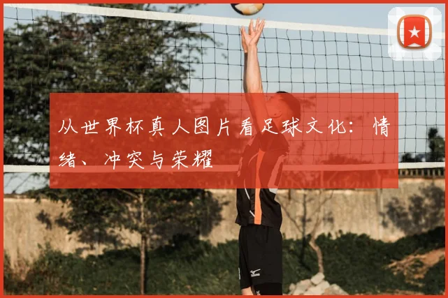 从世界杯真人图片看足球文化：情绪、冲突与荣耀