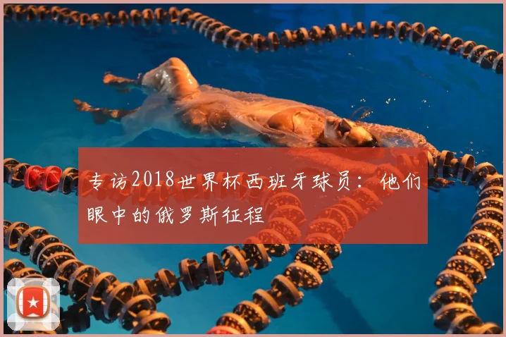 专访2018世界杯西班牙球员:他们眼中的俄罗斯征程