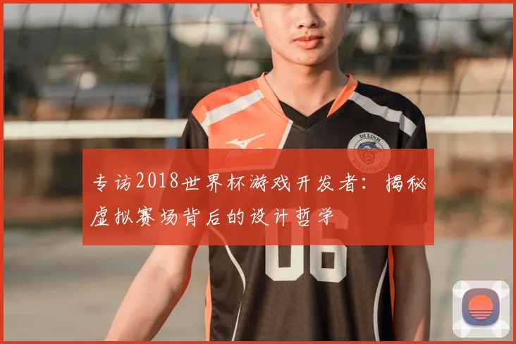 专访2018世界杯游戏开发者:揭秘虚拟赛场背后的设计哲学