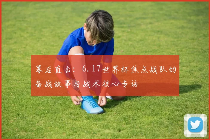 幕后直击：6.17世界杯焦点战队的备战故事与战术核心专访