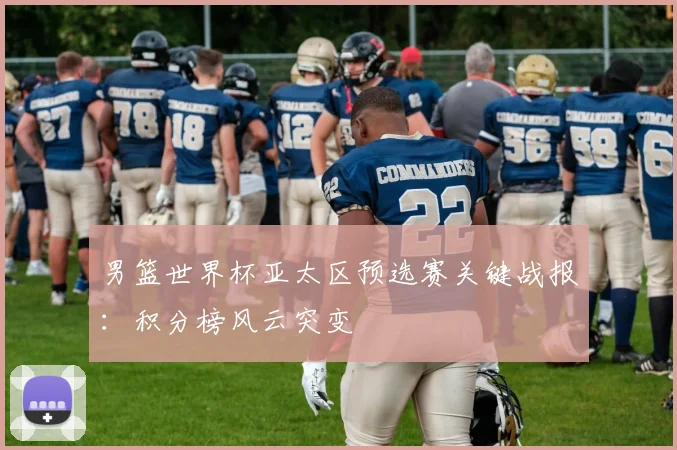男篮世界杯亚太区预选赛关键战报：积分榜风云突变
