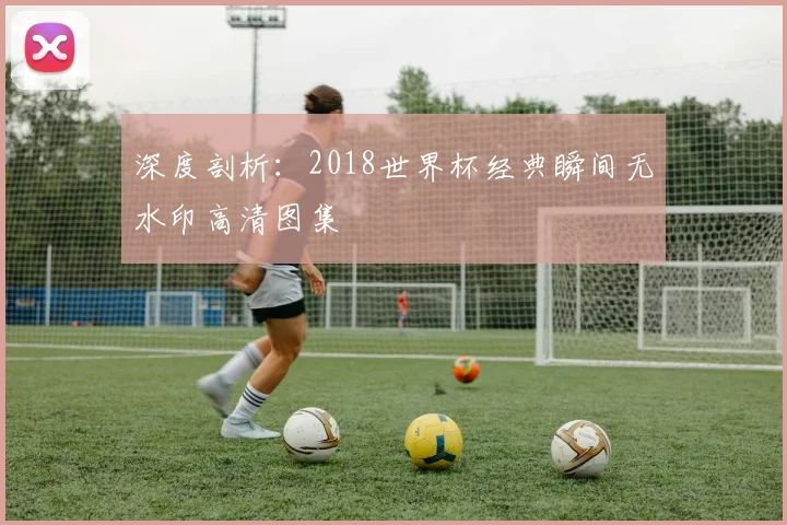深度剖析：2018世界杯经典瞬间无水印高清图集