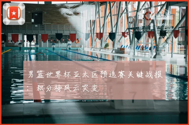 男篮世界杯亚太区预选赛关键战报:积分榜风云突变