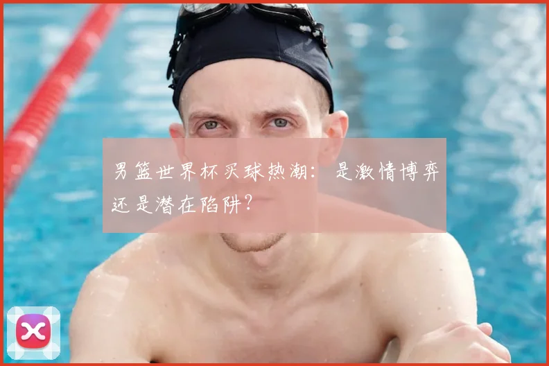男篮世界杯买球热潮:是激情博弈还是潜在陷阱?
