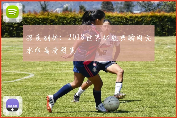 深度剖析：2018世界杯经典瞬间无水印高清图集