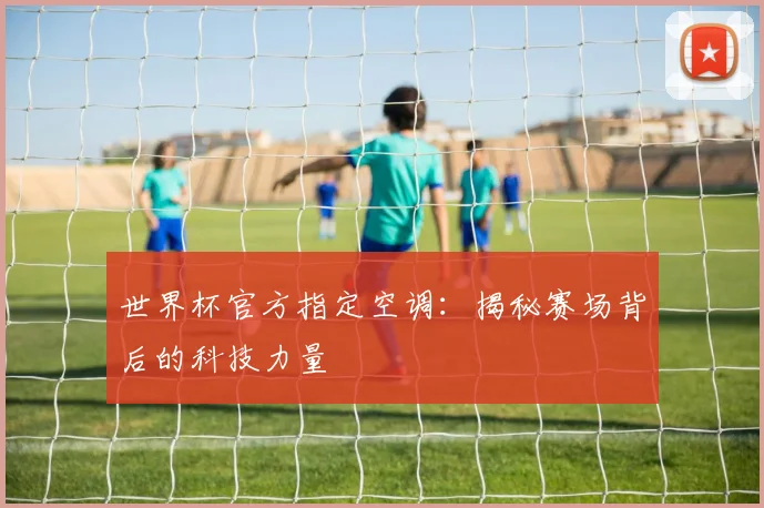 世界杯官方指定空调:揭秘赛场背后的科技力量