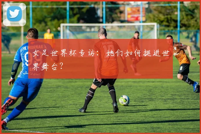 女足世界杯专访:她们如何挺进世界舞台?