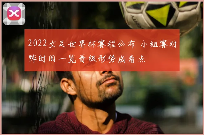 2022女足世界杯赛程公布 小组赛对阵时间一览晋级形势成看点