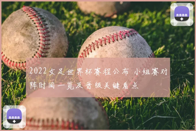 2022女足世界杯赛程公布 小组赛对阵时间一览及晋级关键看点